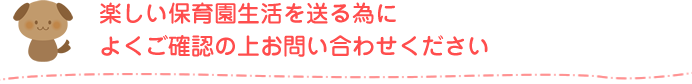 楽しい保育園生活を送る為によくご確認の上お問い合わせください